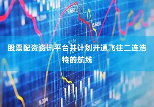 股票配资资讯平台并计划开通飞往二连浩特的航线