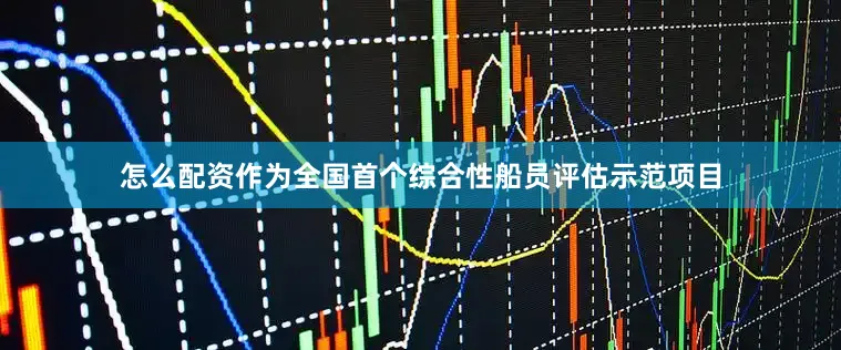 怎么配资作为全国首个综合性船员评估示范项目