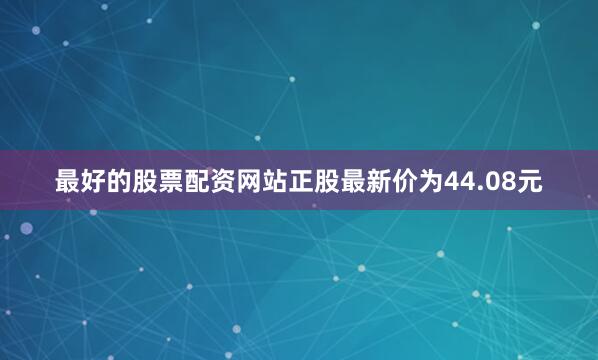 最好的股票配资网站正股最新价为44.08元
