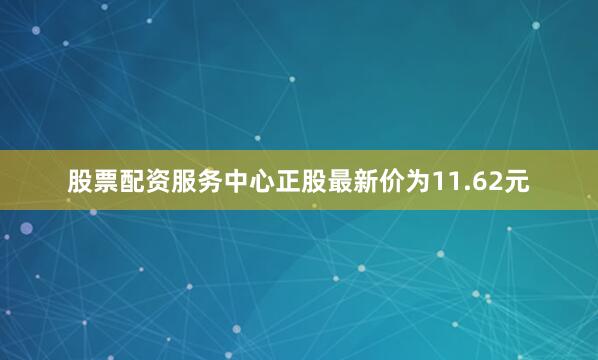 股票配资服务中心正股最新价为11.62元