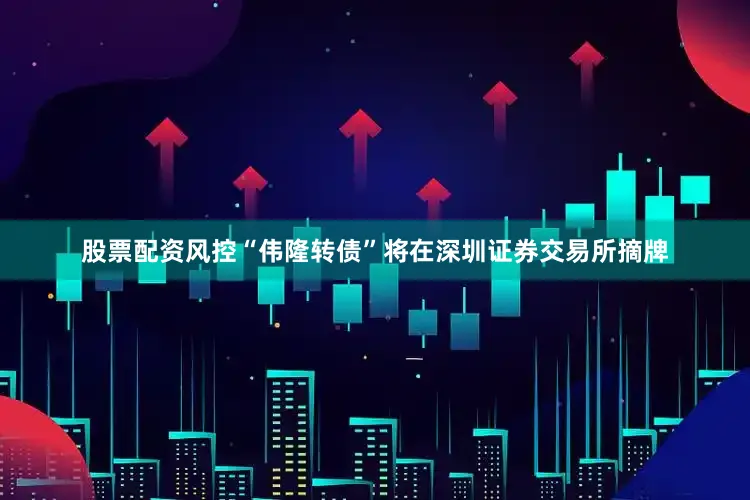 股票配资风控“伟隆转债”将在深圳证券交易所摘牌