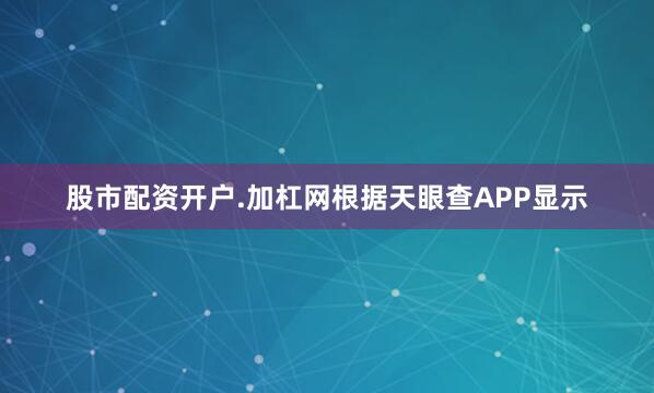 股市配资开户.加杠网根据天眼查APP显示
