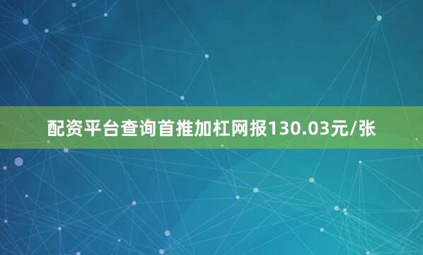 配资平台查询首推加杠网报130.03元/张