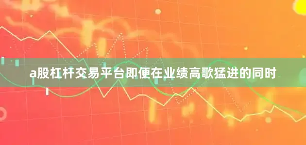 a股杠杆交易平台即便在业绩高歌猛进的同时