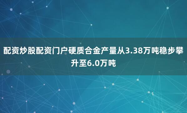 配资炒股配资门户硬质合金产量从3.38万吨稳步攀升至6.0万吨