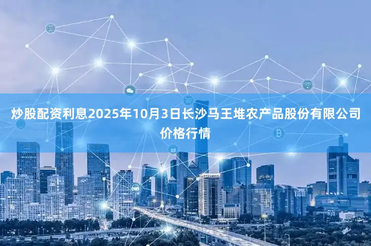 炒股配资利息2025年10月3日长沙马王堆农产品股份有限公司价格行情