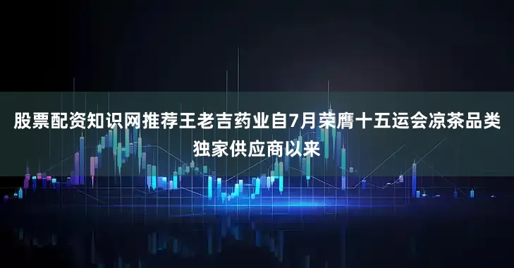 股票配资知识网推荐王老吉药业自7月荣膺十五运会凉茶品类独家供应商以来