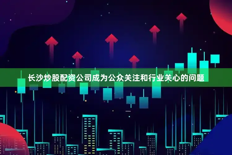 长沙炒股配资公司成为公众关注和行业关心的问题